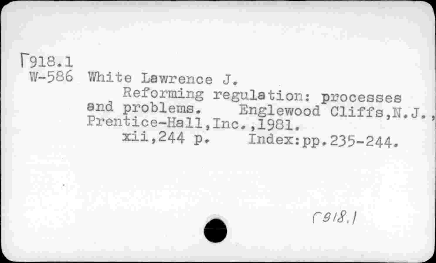 ﻿r918.1
W-586
White Lawrence J.
Reforming regulation: processes and problems. Englewood Cliffs,II.J Prentice-Hall,Inc.,1981.
xii,244 p. Index:pp.235-244.
F3/SJ